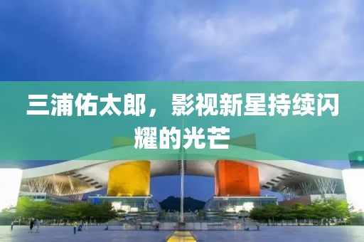 三浦佑太郎，影視新星持續閃耀的光芒
