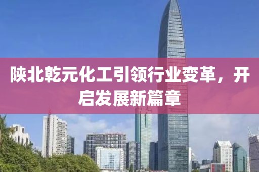 陜北乾元化工引領(lǐng)行業(yè)變革，開(kāi)啟發(fā)展新篇章