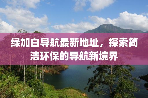 綠加白導航最新地址，探索簡(jiǎn)潔環(huán)保的導航新境界