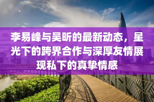 李易峰與吳昕的最新動(dòng)態(tài)，星光下的跨界合作與深厚友情展現私下的真摯情感