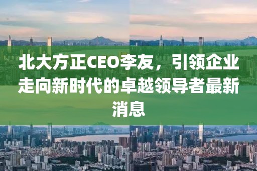 北大方正CEO李友，引領(lǐng)企業(yè)走向新時(shí)代的卓越領(lǐng)導者最新消息