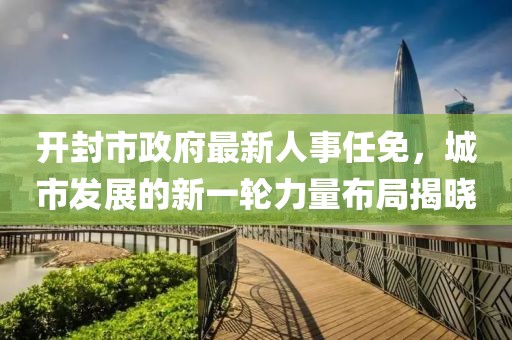 開(kāi)封市政府最新人事任免，城市發(fā)展的新一輪力量布局揭曉