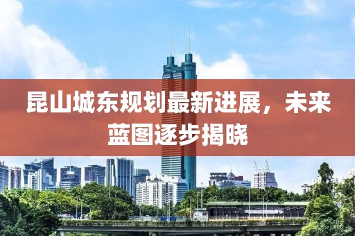 昆山城東規劃最新進(jìn)展，未來(lái)藍圖逐步揭曉