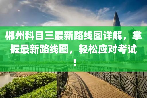 郴州科目三最新路線(xiàn)圖詳解，掌握最新路線(xiàn)圖，輕松應對考試！
