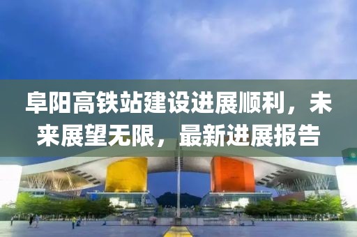 阜陽(yáng)高鐵站建設進(jìn)展順利，未來(lái)展望無(wú)限，最新進(jìn)展報告