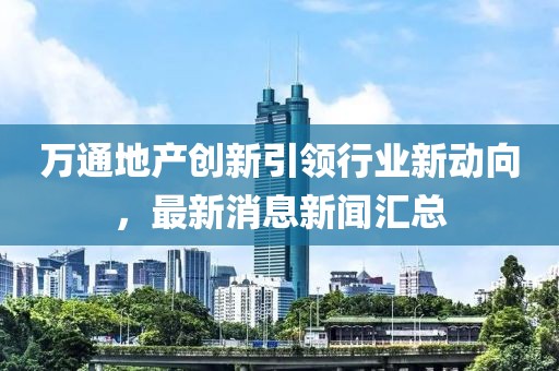 萬(wàn)通地產(chǎn)創(chuàng  )新引領(lǐng)行業(yè)新動(dòng)向，最新消息新聞匯總