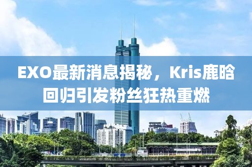 EXO最新消息揭秘，Kris鹿晗回歸引發(fā)粉絲狂熱重燃