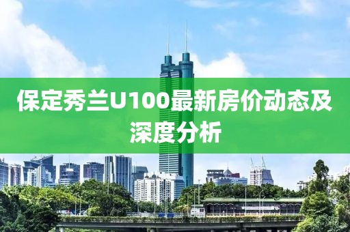 保定秀蘭U100最新房?jì)r(jià)動(dòng)態(tài)及深度分析