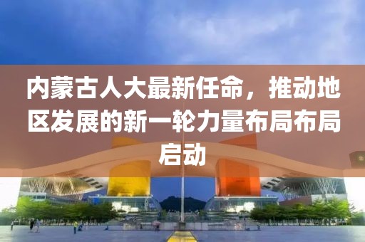 內蒙古人大最新任命，推動(dòng)地區發(fā)展的新一輪力量布局布局啟動(dòng)