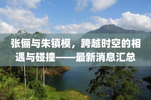 張儷與朱鎮模，跨越時(shí)空的相遇與碰撞——最新消息匯總