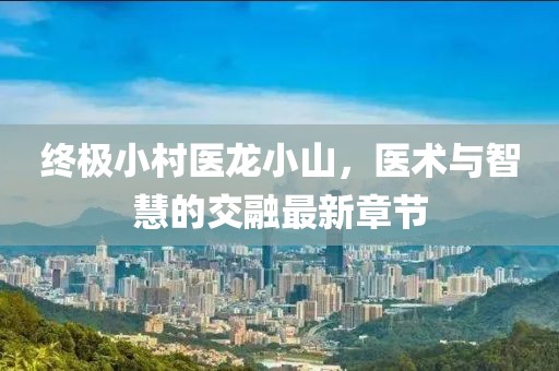 終極小村醫龍小山，醫術(shù)與智慧的交融最新章節