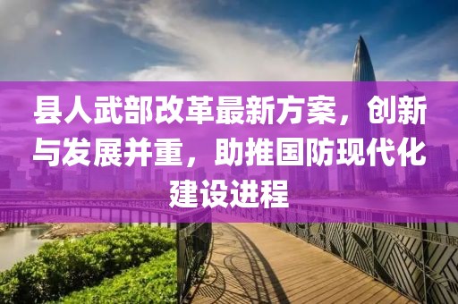 縣人武部改革最新方案，創(chuàng  )新與發(fā)展并重，助推國防現代化建設進(jìn)程