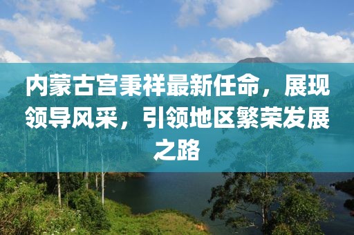 內蒙古宮秉祥最新任命，展現領(lǐng)導風(fēng)采，引領(lǐng)地區繁榮發(fā)展之路