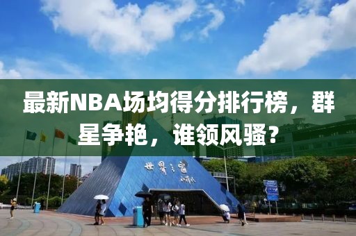 最新NBA場(chǎng)均得分排行榜，群星爭艷，誰(shuí)領(lǐng)風(fēng)騷？