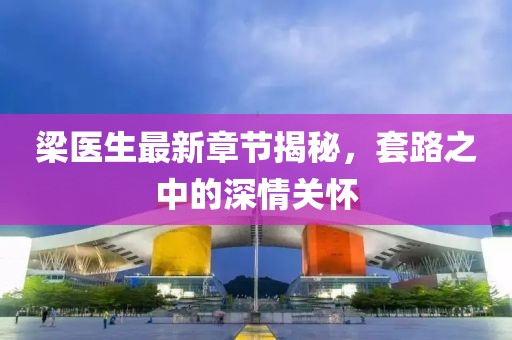梁醫生最新章節揭秘，套路之中的深情關(guān)懷