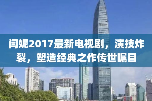 閆妮2017最新電視劇，演技炸裂，塑造經(jīng)典之作傳世矚目