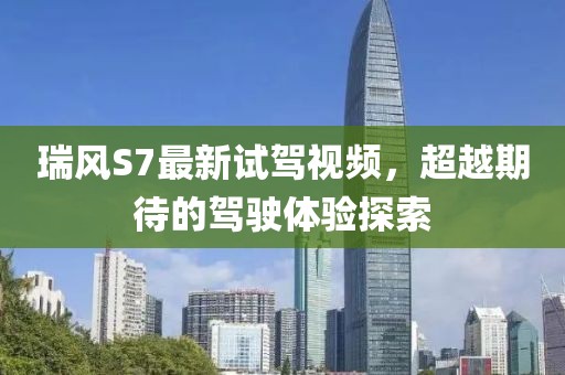 瑞風(fēng)S7最新試駕視頻，超越期待的駕駛體驗探索