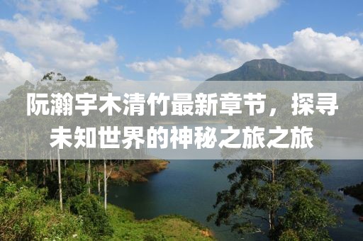 阮瀚宇木清竹最新章節，探尋未知世界的神秘之旅之旅
