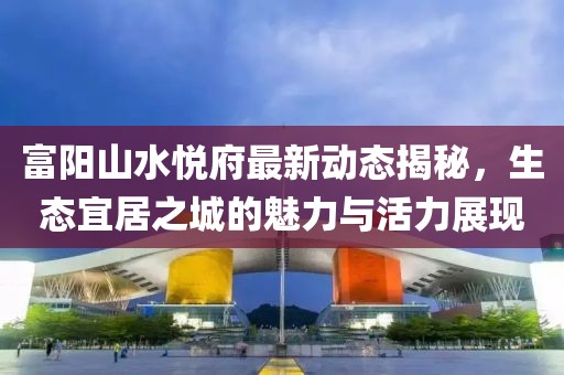 富陽(yáng)山水悅府最新動(dòng)態(tài)揭秘，生態(tài)宜居之城的魅力與活力展現