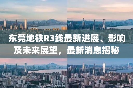 東莞地鐵R3線(xiàn)最新進(jìn)展、影響及未來(lái)展望，最新消息揭秘