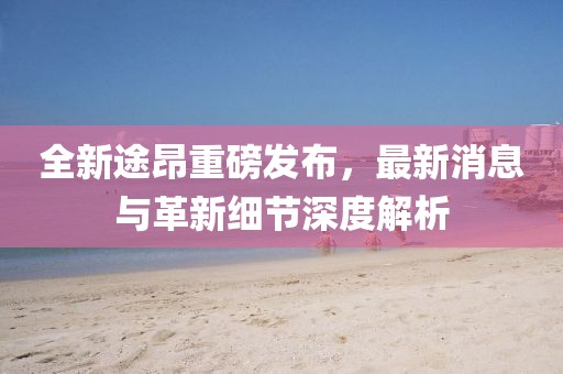 全新途昂重磅發(fā)布，最新消息與革新細節深度解析