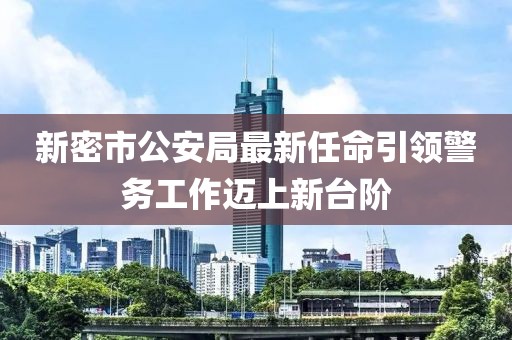 新密市公安局最新任命引領(lǐng)警務(wù)工作邁上新臺階