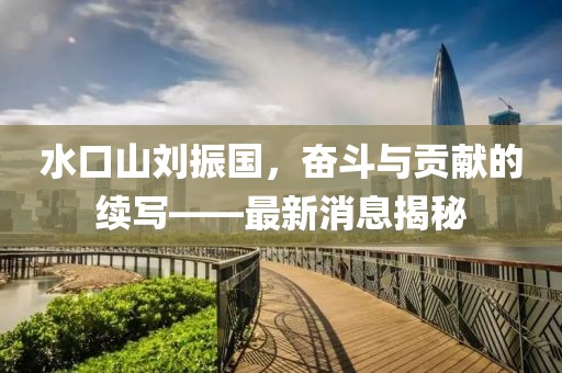 水口山劉振國，奮斗與貢獻的續寫(xiě)——最新消息揭秘