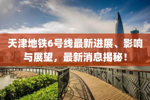天津地鐵6號線(xiàn)最新進(jìn)展、影響與展望，最新消息揭秘！