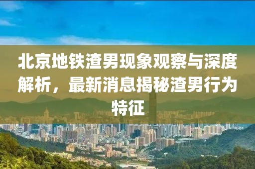 北京地鐵渣男現象觀(guān)察與深度解析，最新消息揭秘渣男行為特征