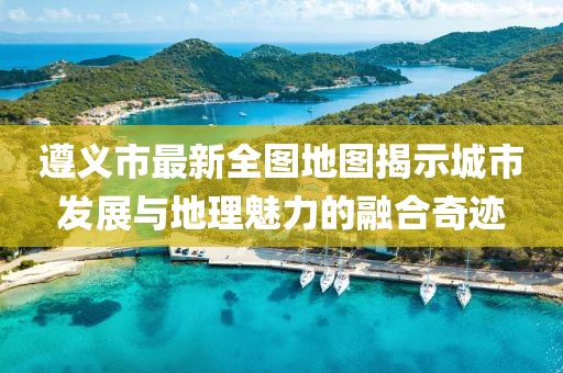 遵義市最新全圖地圖揭示城市發(fā)展與地理魅力的融合奇跡