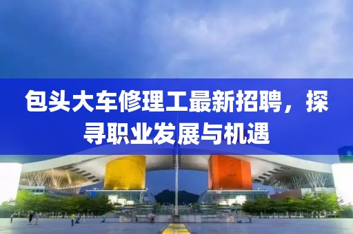 包頭大車(chē)修理工最新招聘，探尋職業(yè)發(fā)展與機遇