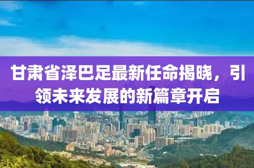 甘肅省澤巴足最新任命揭曉，引領(lǐng)未來(lái)發(fā)展的新篇章開(kāi)啟