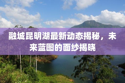 融城昆明湖最新動(dòng)態(tài)揭秘，未來(lái)藍圖的面紗揭曉