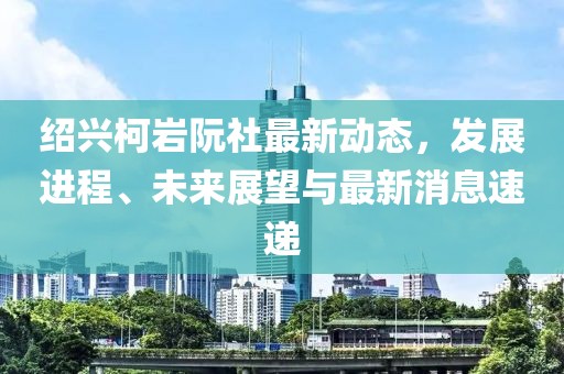紹興柯巖阮社最新動(dòng)態(tài)，發(fā)展進(jìn)程、未來(lái)展望與最新消息速遞