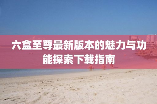 六盒至尊最新版本的魅力與功能探索下載指南
