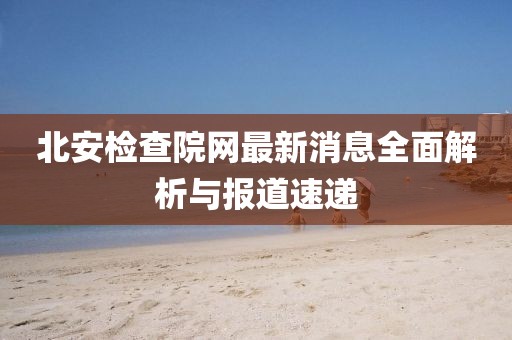 北安檢查院網(wǎng)最新消息全面解析與報道速遞