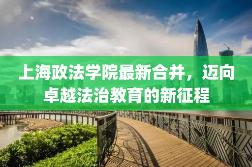 上海政法學(xué)院最新合并，邁向卓越法治教育的新征程