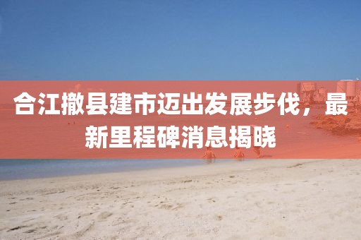 合江撤縣建市邁出發(fā)展步伐，最新里程碑消息揭曉