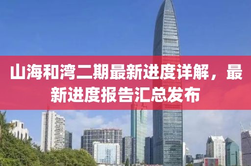 山海和灣二期最新進(jìn)度詳解，最新進(jìn)度報告匯總發(fā)布