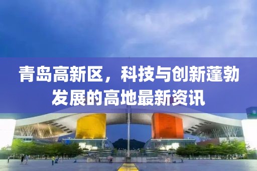 青島高新區，科技與創(chuàng  )新蓬勃發(fā)展的高地最新資訊