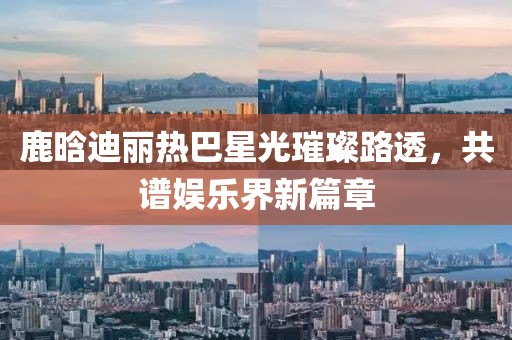 鹿晗迪麗熱巴星光璀璨路透，共譜娛樂(lè )界新篇章