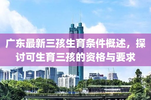 廣東最新三孩生育條件概述，探討可生育三孩的資格與要求