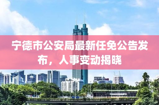 寧德市公安局最新任免公告發(fā)布，人事變動(dòng)揭曉