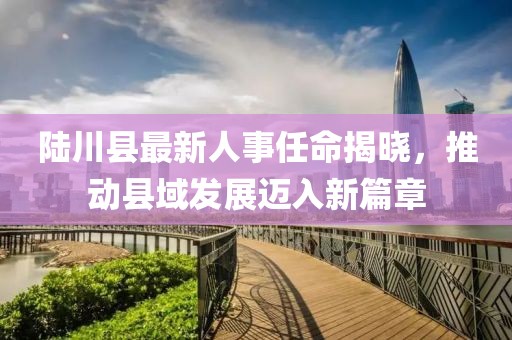 陸川縣最新人事任命揭曉，推動(dòng)縣域發(fā)展邁入新篇章