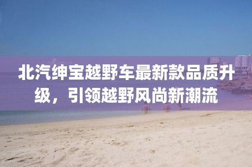 北汽紳寶越野車(chē)最新款品質(zhì)升級，引領(lǐng)越野風(fēng)尚新潮流