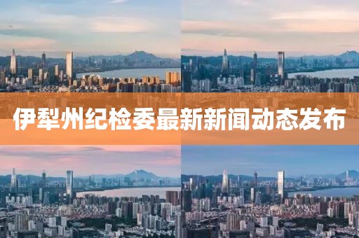 伊犁州紀檢委最新新聞動(dòng)態(tài)發(fā)布
