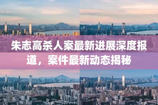 朱志高殺人案最新進(jìn)展深度報道，案件最新動(dòng)態(tài)揭秘