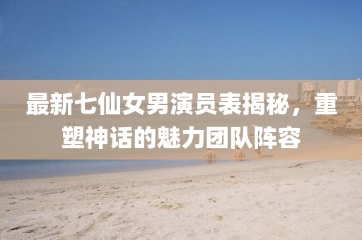 最新七仙女男演員表揭秘，重塑神話(huà)的魅力團隊陣容