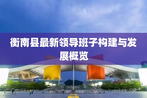 衡南縣最新領(lǐng)導班子構建與發(fā)展概覽