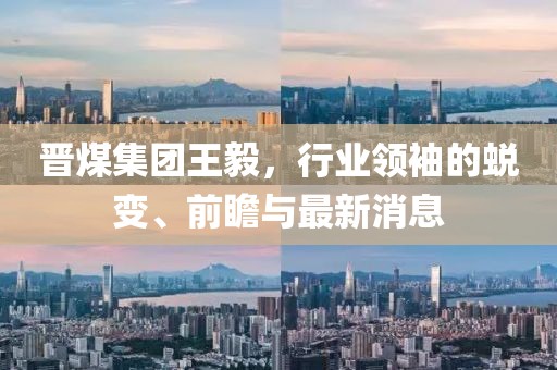 晉煤集團王毅，行業(yè)領(lǐng)袖的蛻變、前瞻與最新消息